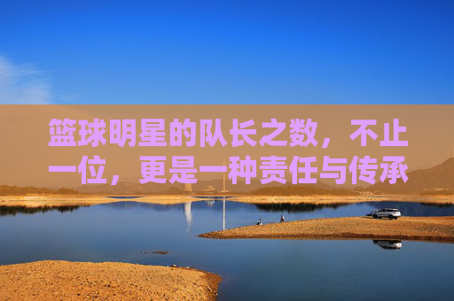 篮球明星的队长之数,不止一位,更是一种责任与传承的延续