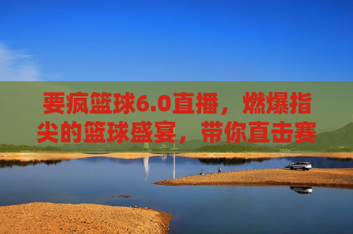 要疯篮球6.0直播，燃爆指尖的篮球盛宴，带你直击赛场风云！