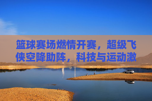 篮球赛场燃情开赛,超级飞侠空降助阵,科技与运动激情碰撞