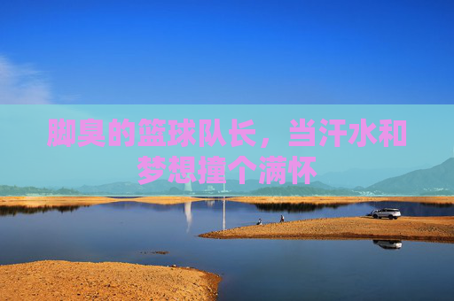 脚臭的篮球队长,当汗水和梦想撞个满怀