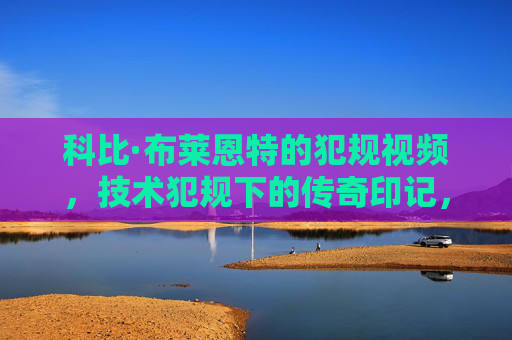 科比·布莱恩特的犯规视频，技术犯规下的传奇印记，科比·布莱恩特的犯规视频，技术犯规下的传奇印记