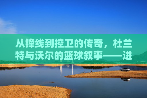 从锋线到控卫的传奇，杜兰特与沃尔的篮球叙事——进攻的艺术与组织的智慧，从锋线到控卫的传奇，杜兰特与沃尔的篮球叙事——进攻的艺术与组织的智慧