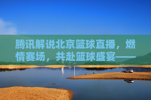 腾讯解说北京篮球直播,燃情赛场,共赴篮球盛宴——技术赋能与激情传递的完美融合
