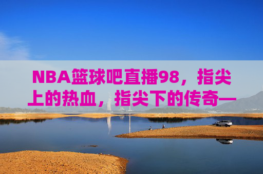NBA篮球吧直播98，指尖上的热血，指尖下的传奇——一场跨越时空的篮球狂欢，NBA篮球吧直播98，指尖上的热血，指尖下的传奇——一场跨越时空的篮球狂欢