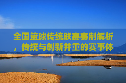 全国篮球传统联赛赛制解析,传统与创新并重的赛事体系,全国篮球传统联赛赛制解析,传统与创新并重的赛事体系