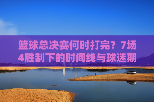 篮球总决赛何时打完?7场4胜制下的时间线与球迷期待,篮球总决赛7场4胜制,何时打完?时间线解析与球迷期待