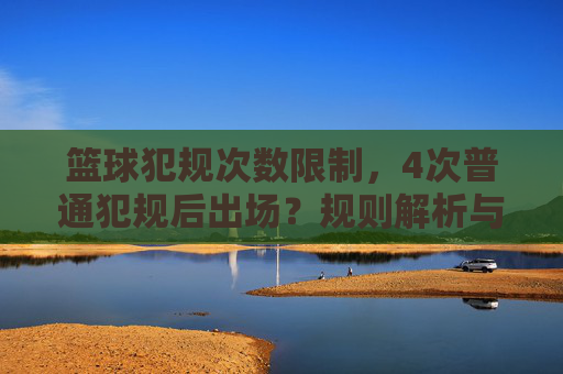 篮球犯规次数限制,4次普通犯规后出场?规则解析与实战应对,篮球犯规规则解析,4次普通犯规后出场,实战应对策略