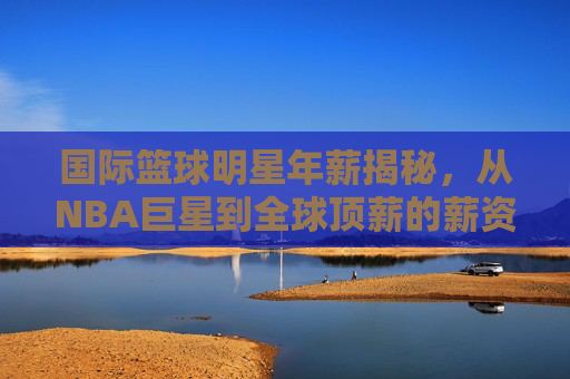 国际篮球明星年薪揭秘,从NBA巨星到全球顶薪的薪资真相,国际篮球明星年薪揭秘,从NBA巨星到全球顶薪的薪资真相