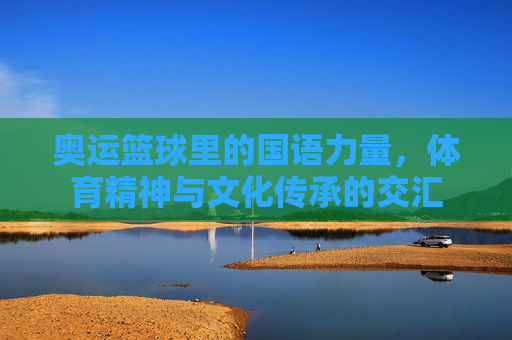奥运篮球里的国语力量,体育精神与文化传承的交汇