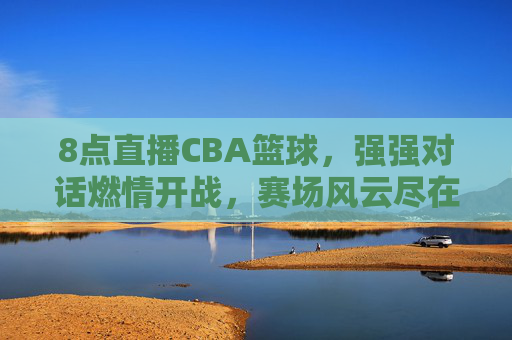 8点直播CBA篮球,强强对话燃情开战,赛场风云尽在掌握