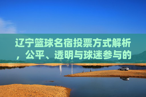 辽宁篮球名宿投票方式解析,公平、透明与球迷参与的双重保障,辽宁篮球名宿投票方式解析,公平、透明与球迷参与的双重保障