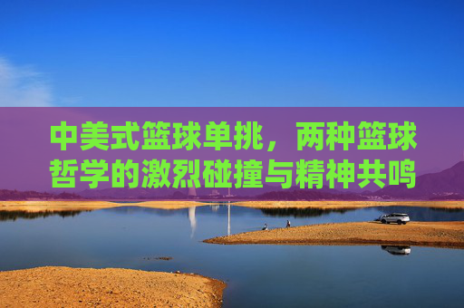 中美式篮球单挑,两种篮球哲学的激烈碰撞与精神共鸣,中美式篮球单挑,两种篮球哲学的激烈碰撞与精神共鸣