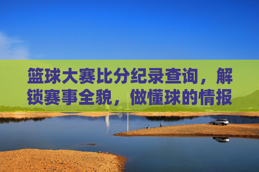 篮球大赛比分纪录查询,解锁赛事全貌,做懂球的情报专家?篮球大赛比分纪录查询,解锁赛事全貌,做懂球的情报专家