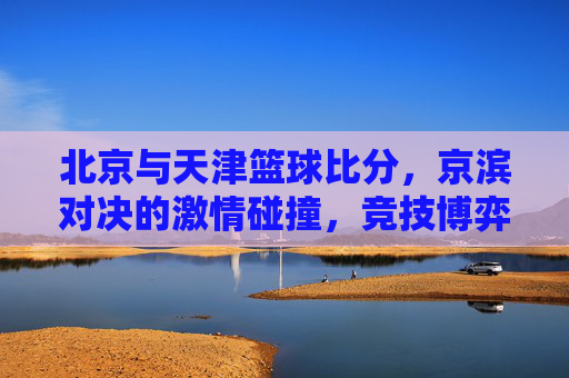 北京与天津篮球比分,京滨对决的激情碰撞,竞技博弈中的精彩对决