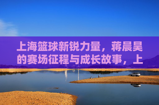 上海篮球新锐力量,蒋晨昊的赛场征程与成长故事,上海篮球新锐力量,蒋晨昊的赛场征程与成长故事