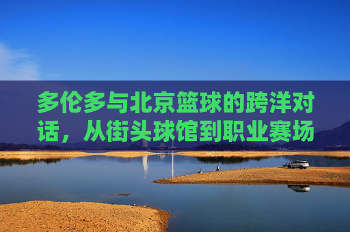 多伦多与北京篮球的跨洋对话,从街头球馆到职业赛场的文化交融,多伦多与北京篮球的跨洋对话,从街头球馆到职业赛场的文化交融