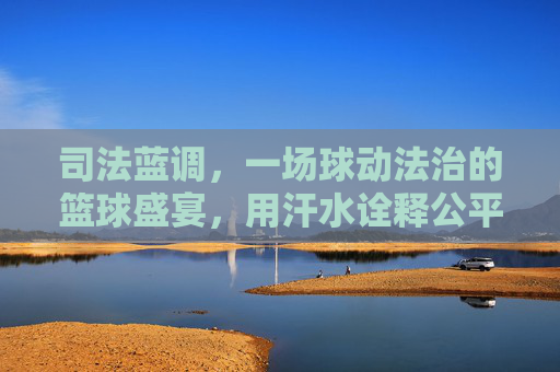 司法蓝调,一场球动法治的篮球盛宴,用汗水诠释公平正义,司法蓝调,一场球动法治的篮球盛宴,用汗水诠释公平正义