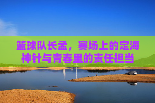 篮球队长孟，赛场上的定海神针与青春里的责任担当