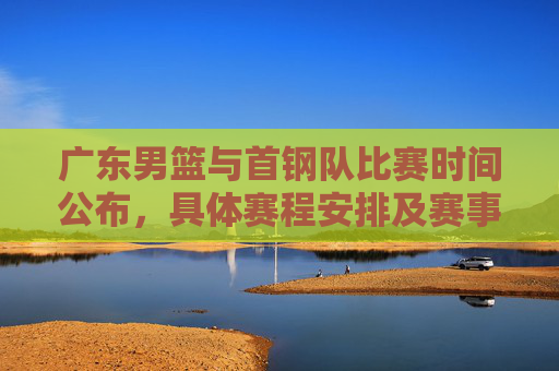 广东男篮与首钢队比赛时间公布,具体赛程安排及赛事看点解析,广东男篮vs首钢赛程公布,具体时间+赛事看点解析