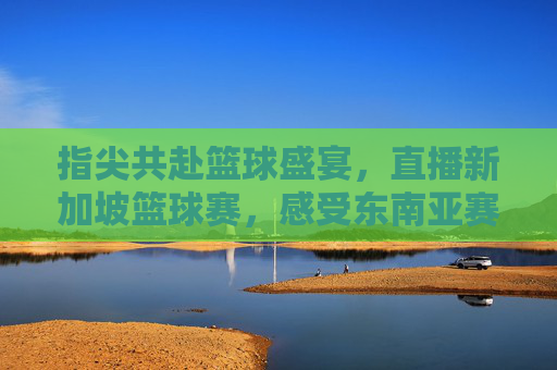 指尖共赴篮球盛宴,直播新加坡篮球赛,感受东南亚赛事的激情与活力