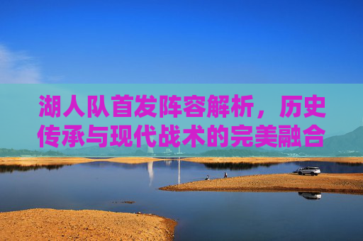 湖人队首发阵容解析,历史传承与现代战术的完美融合——从组织到进攻的全方位突破,湖人队首发阵容解析,历史传承与现代战术的融合,全方位突破组织与进攻