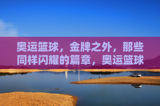 奥运篮球,金牌之外,那些同样闪耀的篇章,奥运篮球,金牌之外,那些同样闪耀的篇章
