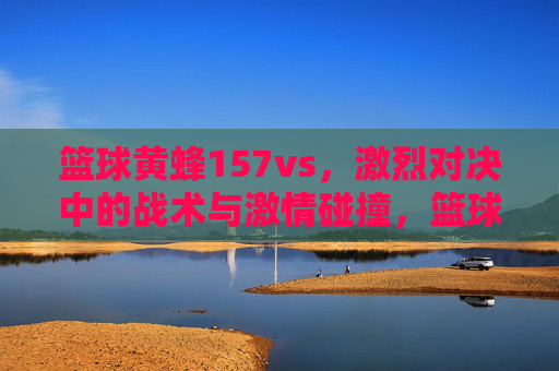 篮球黄蜂157vs,激烈对决中的战术与激情碰撞,篮球黄蜂157vs,激烈对决中的战术与激情碰撞