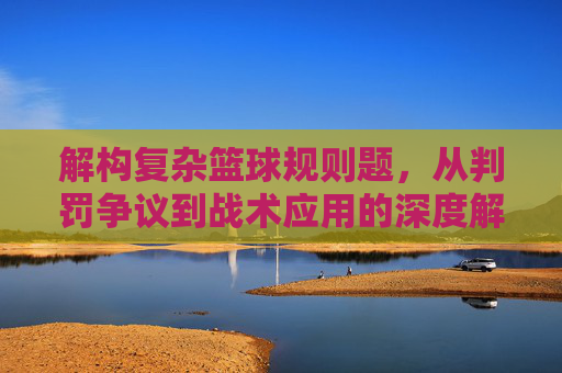 解构复杂篮球规则题，从判罚争议到战术应用的深度解析，解构复杂篮球规则题，从判罚争议到战术应用的深度解析