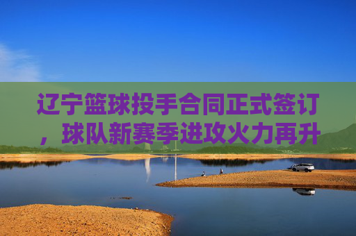 辽宁篮球投手合同正式签订,球队新赛季进攻火力再升级