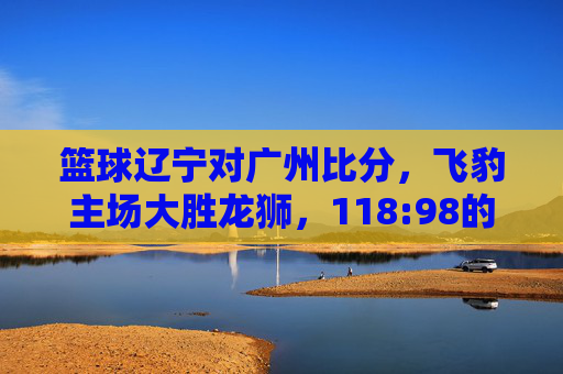篮球辽宁对广州比分,飞豹主场大胜龙狮,118:98的比分彰显战术与状态的全面压制,辽宁飞豹主场118-98大胜广州龙狮,战术与状态全面压制对手