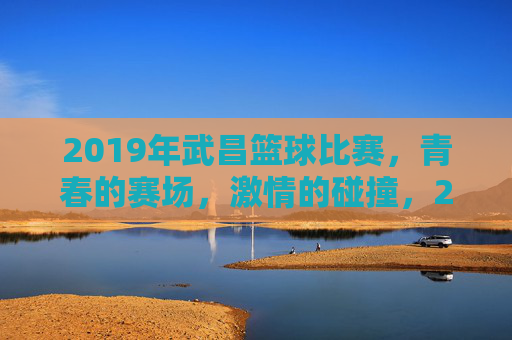 2019年武昌篮球比赛，青春的赛场，激情的碰撞，2019年武昌篮球比赛，青春赛场激情碰撞