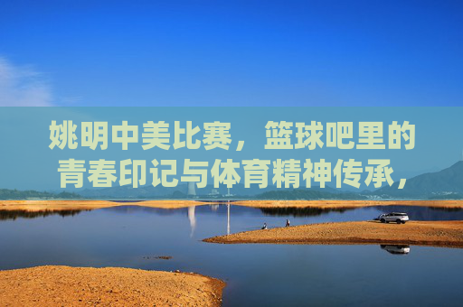 姚明中美比赛,篮球吧里的青春印记与体育精神传承,姚明中美比赛,篮球吧里的青春印记与体育精神传承