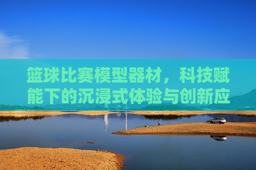 篮球比赛模型器材,科技赋能下的沉浸式体验与创新应用,篮球比赛模型器材,科技赋能下的沉浸式体验与创新应用