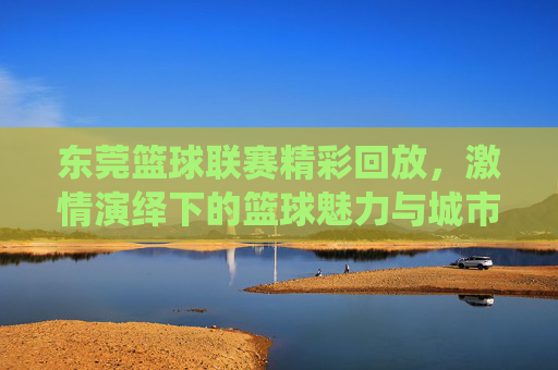 东莞篮球联赛精彩回放,激情演绎下的篮球魅力与城市活力