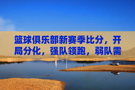 篮球俱乐部新赛季比分,开局分化,强队领跑,弱队需调整策略