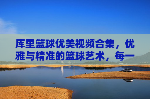 库里篮球优美视频合集,优雅与精准的篮球艺术,每一帧都是传奇的注脚,库里篮球优美视频合集,优雅与精准的艺术,每一帧都是传奇的注脚