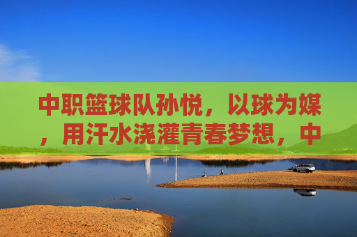 中职篮球队孙悦，以球为媒，用汗水浇灌青春梦想，中职篮球队孙悦，以球为媒，汗水浇灌青春梦想