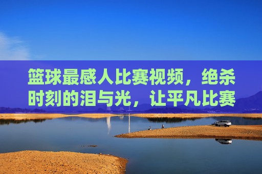 篮球最感人比赛视频,绝杀时刻的泪与光,让平凡比赛成为永恒的感动,篮球绝杀泪光,平凡赛场里的永恒感动时刻