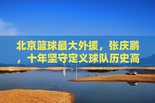 北京篮球最大外援,张庆鹏,十年坚守定义球队历史高度,北京篮球最大外援张庆鹏,十年坚守定义球队历史高度