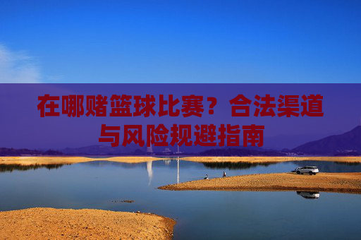 在哪赌篮球比赛?合法渠道与风险规避指南