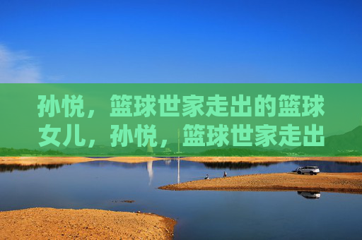 孙悦,篮球世家走出的篮球女儿,孙悦,篮球世家走出的篮球女儿