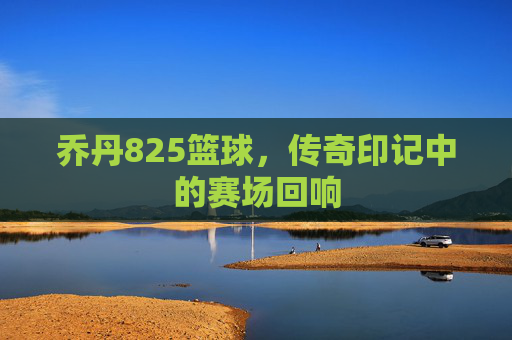 乔丹825篮球,传奇印记中的赛场回响