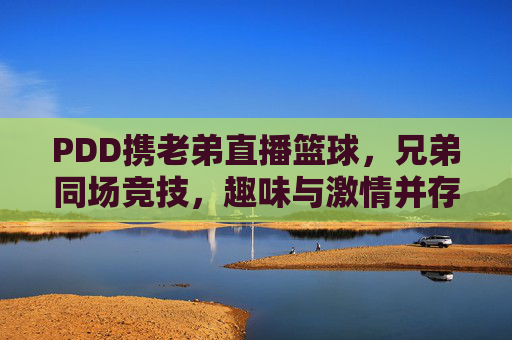 PDD携老弟直播篮球，兄弟同场竞技，趣味与激情并存