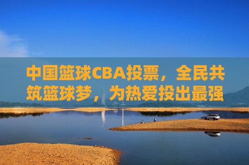 中国篮球CBA投票,全民共筑篮球梦,为热爱投出最强支持