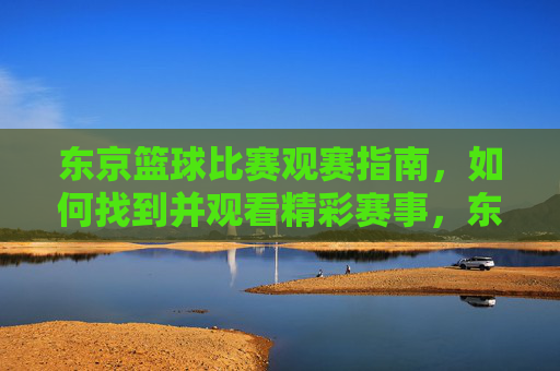 东京篮球比赛观赛指南,如何找到并观看精彩赛事,东京篮球比赛观赛指南,如何找到并观看精彩赛事