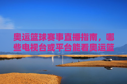 奥运篮球赛事直播指南,哪些电视台或平台能看奥运篮球比赛?奥运篮球赛事直播指南,哪些电视台或平台能看奥运篮球比赛?