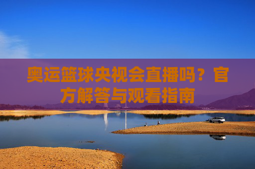 奥运篮球央视会直播吗?官方解答与观看指南