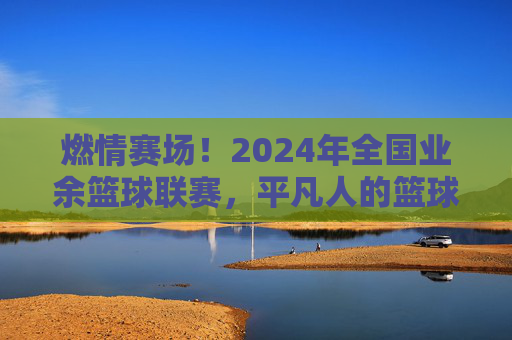 燃情赛场!2024年全国业余篮球联赛,平凡人的篮球梦想,汇聚成时代的热血交响