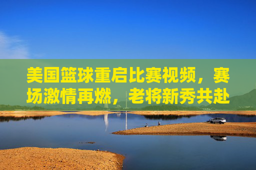 美国篮球重启比赛视频,赛场激情再燃,老将新秀共赴篮球盛宴