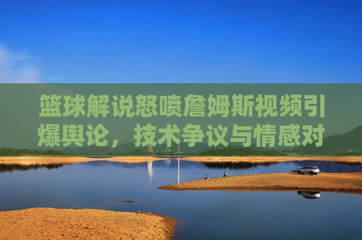 篮球解说怒喷詹姆斯视频引爆舆论，技术争议与情感对立的球迷交锋？